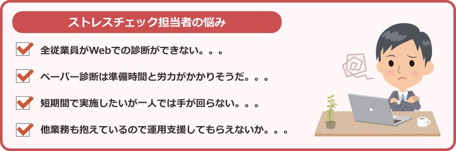 ストレスチェック担当者の悩み全従業員がWebでの診断ができない。。。ペーパー診断は準備時間と労力がかかりそうだ。。。短期間で実施したいが一人では手が回らない。。。他業務も抱えているので運用支援してもらえないか。。。