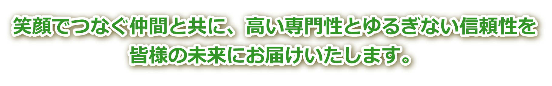 笑顔でつなぐ仲間と共に、高い専門性とゆるぎない信頼性を皆様の未来にお届けいたします。